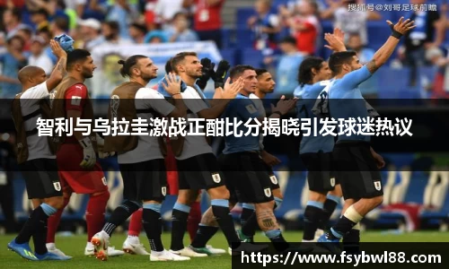 智利与乌拉圭激战正酣比分揭晓引发球迷热议