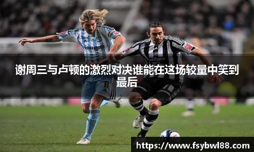 谢周三与卢顿的激烈对决谁能在这场较量中笑到最后